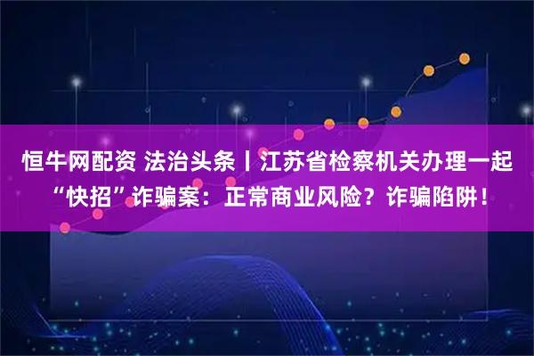 恒牛网配资 法治头条丨江苏省检察机关办理一起“快招”诈骗案：正常商业风险？诈骗陷阱！