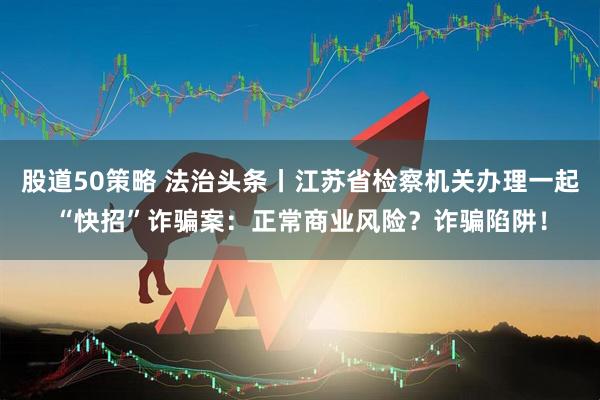股道50策略 法治头条丨江苏省检察机关办理一起“快招”诈骗案：正常商业风险？诈骗陷阱！