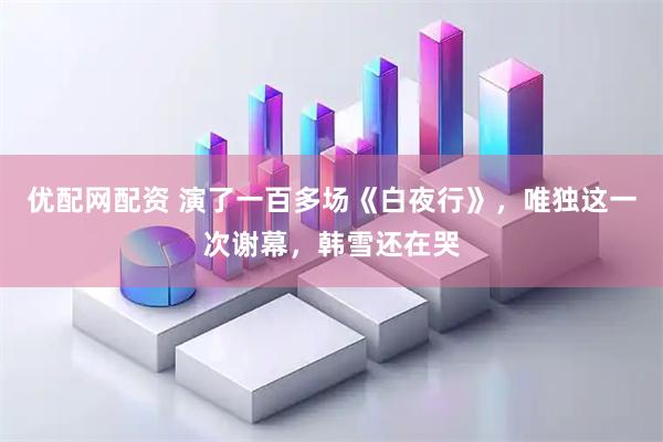 优配网配资 演了一百多场《白夜行》，唯独这一次谢幕，韩雪还在哭