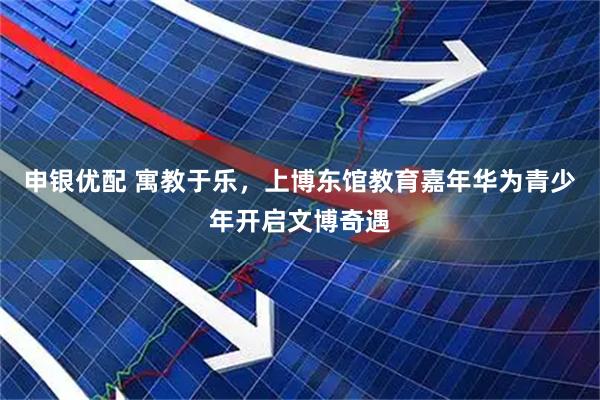 申银优配 寓教于乐，上博东馆教育嘉年华为青少年开启文博奇遇