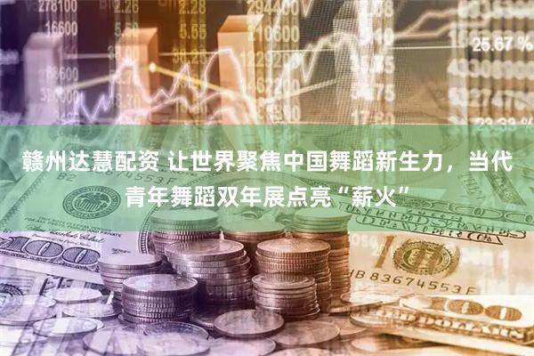 赣州达慧配资 让世界聚焦中国舞蹈新生力，当代青年舞蹈双年展点亮“薪火”
