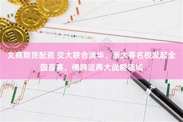 文商期货配资 交大联合清华、浙大等名校发起全国首赛，横跨这两大战略领域