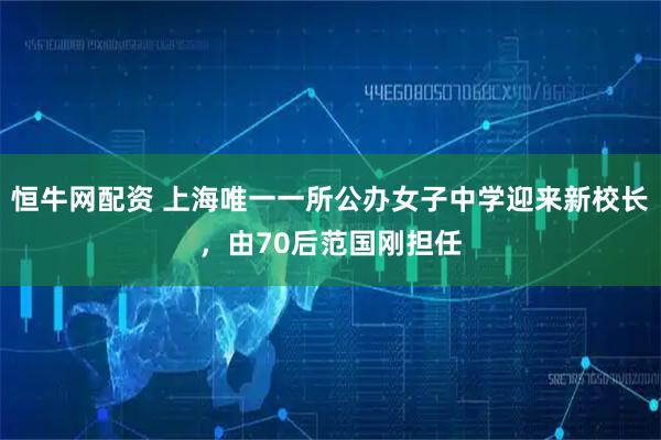 恒牛网配资 上海唯一一所公办女子中学迎来新校长，由70后范国刚担任