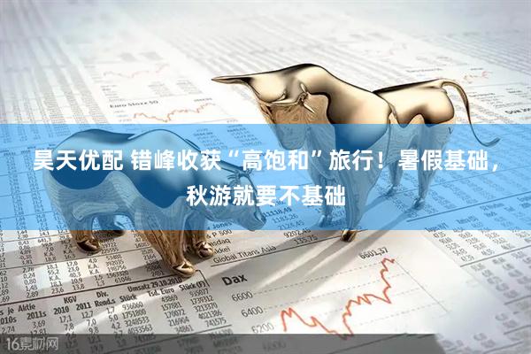 昊天优配 错峰收获“高饱和”旅行！暑假基础，秋游就要不基础