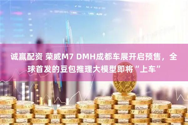 诚赢配资 荣威M7 DMH成都车展开启预售，全球首发的豆包推理大模型即将“上车”