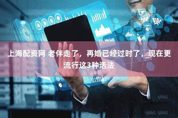 上海配资网 老伴走了，再婚已经过时了，现在更流行这3种活法
