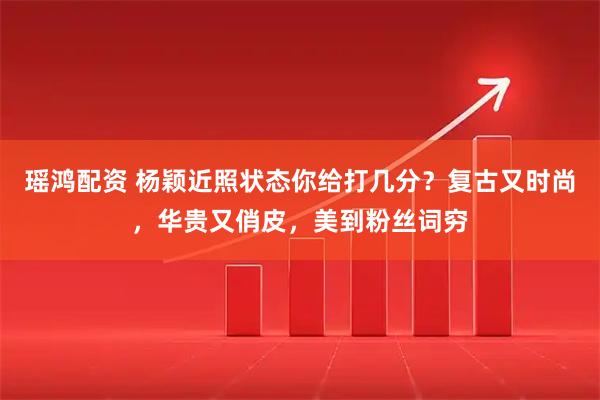 瑶鸿配资 杨颖近照状态你给打几分？复古又时尚，华贵又俏皮，美到粉丝词穷