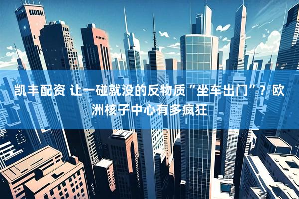 凯丰配资 让一碰就没的反物质“坐车出门”？欧洲核子中心有多疯狂