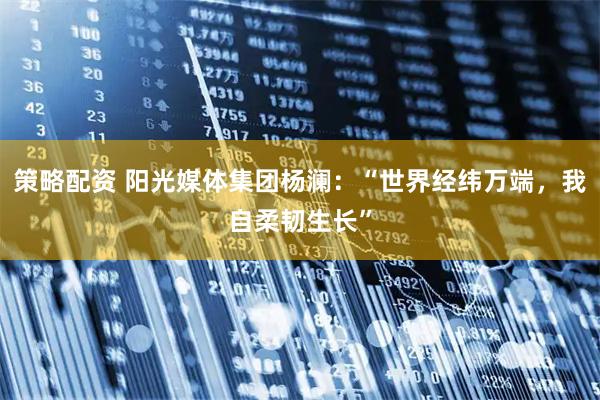 策略配资 阳光媒体集团杨澜：“世界经纬万端，我自柔韧生长”