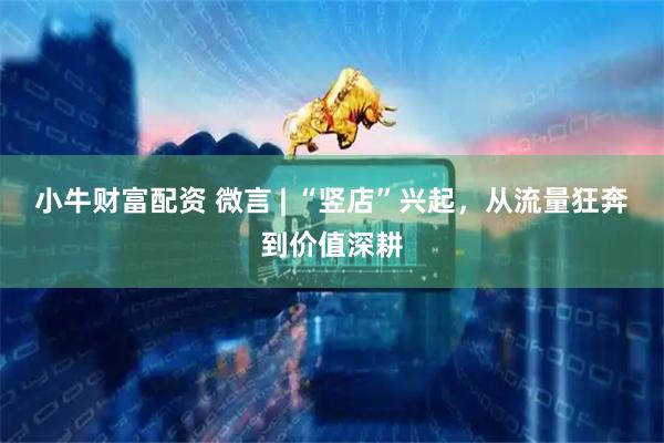 小牛财富配资 微言 | “竖店”兴起，从流量狂奔到价值深耕