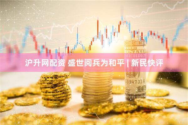 沪升网配资 盛世阅兵为和平 | 新民快评