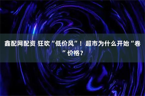 鑫配网配资 狂吹“低价风”！超市为什么开始“卷”价格？