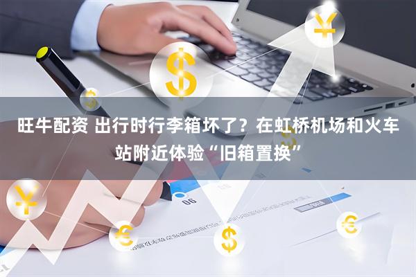 旺牛配资 出行时行李箱坏了？在虹桥机场和火车站附近体验“旧箱置换”