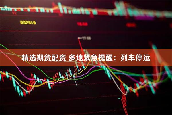 精选期货配资 多地紧急提醒：列车停运