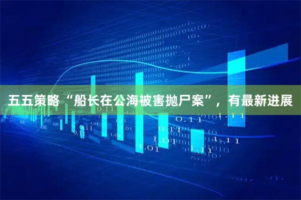 五五策略 “船长在公海被害抛尸案”，有最新进展
