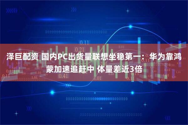 泽巨配资 国内PC出货量联想坐稳第一：华为靠鸿蒙加速追赶中 体量差近3倍