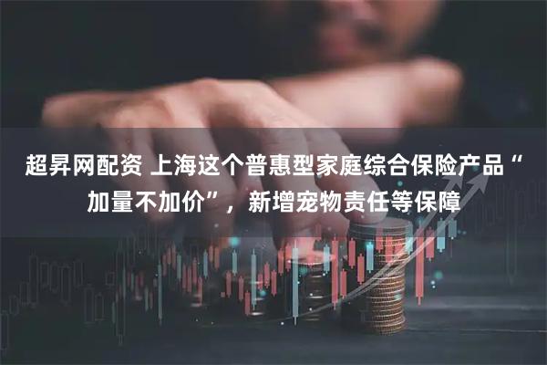超昇网配资 上海这个普惠型家庭综合保险产品“加量不加价”，新增宠物责任等保障