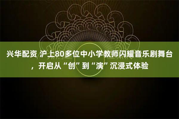 兴华配资 沪上80多位中小学教师闪耀音乐剧舞台，开启从“创”到“演”沉浸式体验