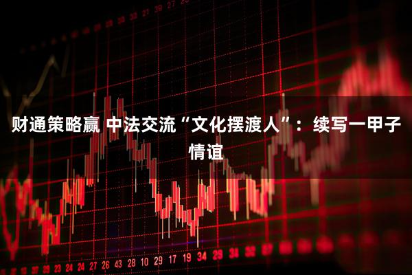 财通策略赢 中法交流“文化摆渡人”：续写一甲子情谊