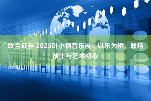 联合证券 2025叶小钢音乐展：以乐为桥，联结故土与艺术初心