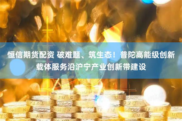 恒信期货配资 破难题、筑生态！普陀高能级创新载体服务沿沪宁产业创新带建设