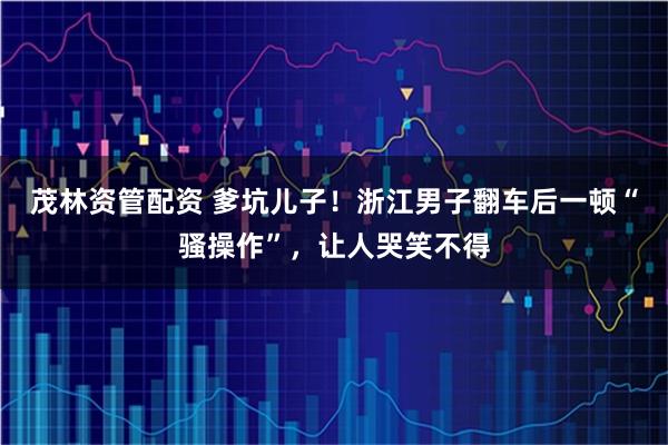 茂林资管配资 爹坑儿子！浙江男子翻车后一顿“骚操作”，让人哭笑不得