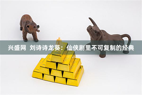 兴盛网  刘诗诗龙葵：仙侠剧里不可复制的经典