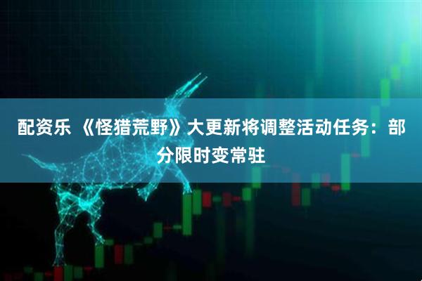 配资乐 《怪猎荒野》大更新将调整活动任务：部分限时变常驻