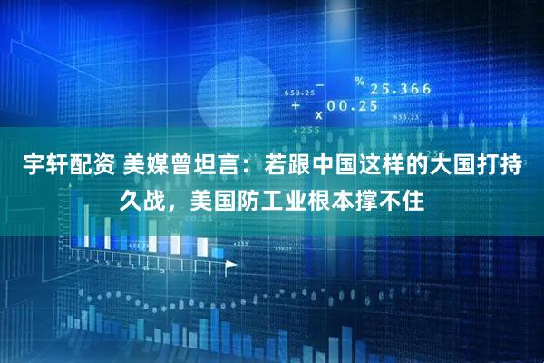 宇轩配资 美媒曾坦言：若跟中国这样的大国打持久战，美国防工业根本撑不住