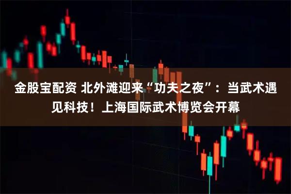 金股宝配资 北外滩迎来“功夫之夜”：当武术遇见科技！上海国际武术博览会开幕
