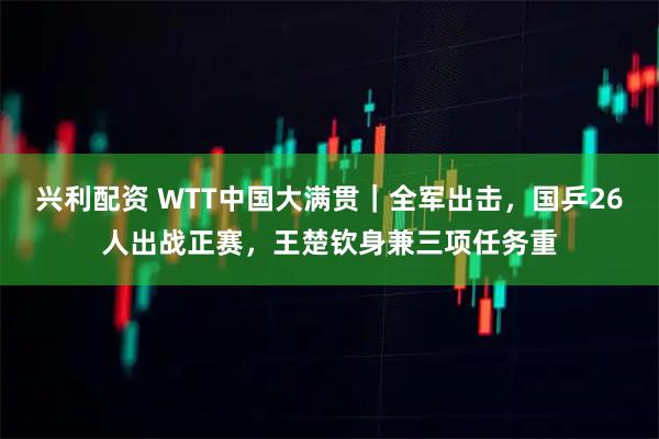 兴利配资 WTT中国大满贯｜全军出击，国乒26人出战正赛，王楚钦身兼三项任务重