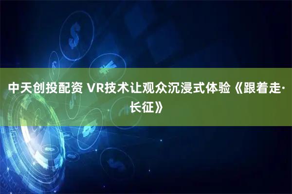 中天创投配资 VR技术让观众沉浸式体验《跟着走·长征》