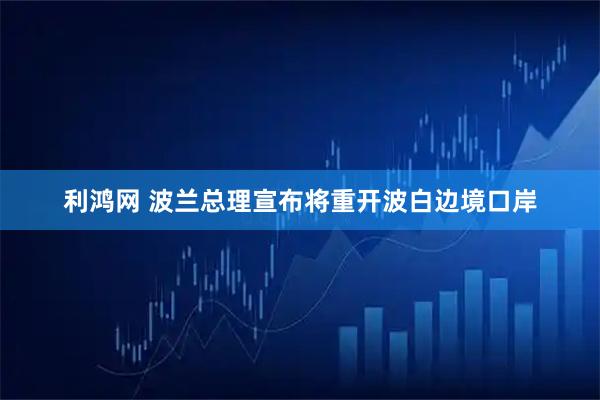 利鸿网 波兰总理宣布将重开波白边境口岸