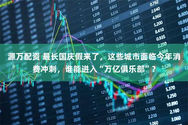 源万配资 最长国庆假来了，这些城市面临今年消费冲刺，谁能进入“万亿俱乐部”？