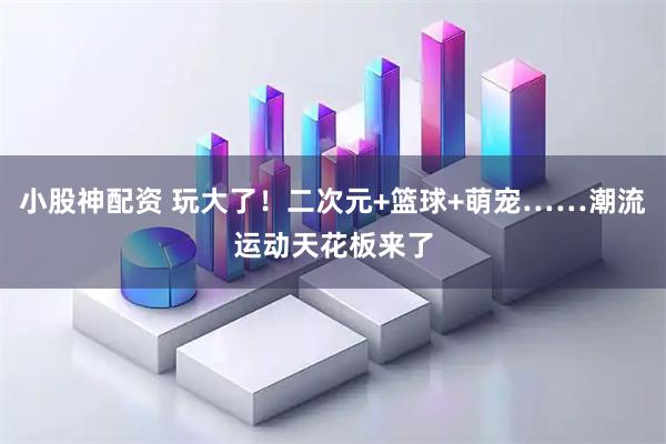 小股神配资 玩大了！二次元+篮球+萌宠……潮流运动天花板来了
