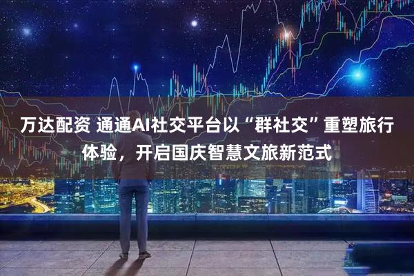 万达配资 通通AI社交平台以“群社交”重塑旅行体验，开启国庆智慧文旅新范式