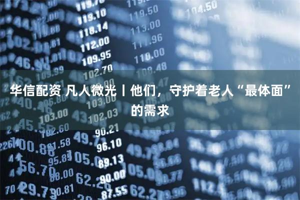 华信配资 凡人微光丨他们，守护着老人“最体面”的需求
