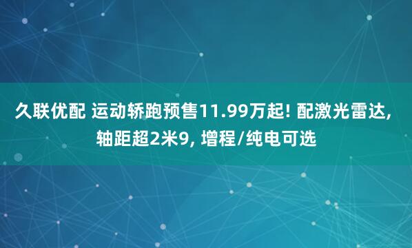 久联优配 运动轿跑预售11.99万起! 配激光雷达, 轴距超2米9, 增程/纯电可选
