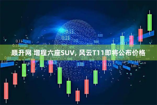 顺升网 增程六座SUV, 风云T11即将公布价格
