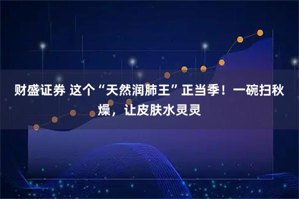 财盛证券 这个“天然润肺王”正当季！一碗扫秋燥，让皮肤水灵灵