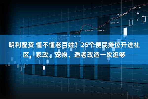 明利配资 懂不懂老百姓？25个便民摊位开进社区，家政、宠物、适老改造一次逛够