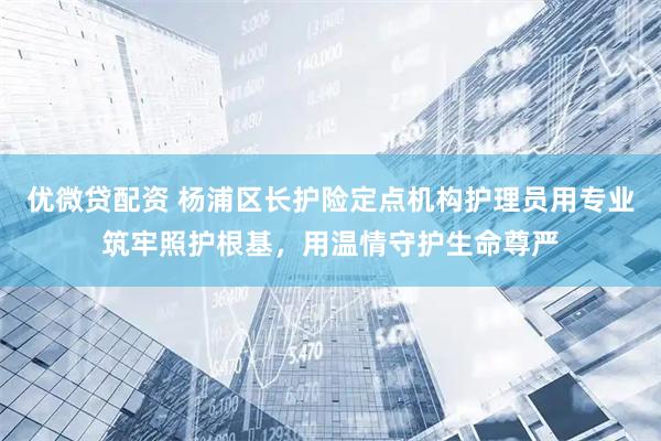 优微贷配资 杨浦区长护险定点机构护理员用专业筑牢照护根基，用温情守护生命尊严