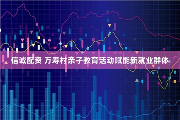 信诚配资 万寿村亲子教育活动赋能新就业群体