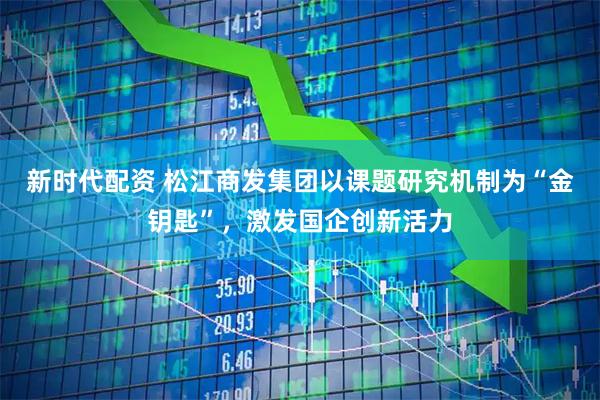 新时代配资 松江商发集团以课题研究机制为“金钥匙”，激发国企创新活力