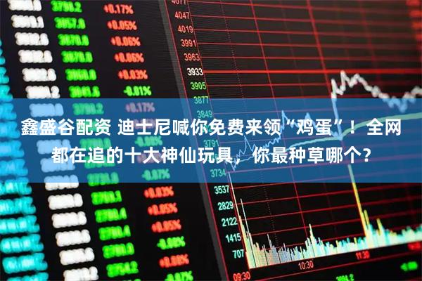 鑫盛谷配资 迪士尼喊你免费来领“鸡蛋”！全网都在追的十大神仙玩具，你最种草哪个？