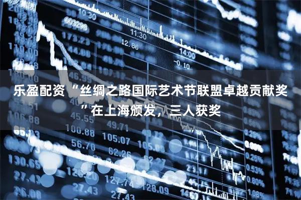 乐盈配资 “丝绸之路国际艺术节联盟卓越贡献奖”在上海颁发，三人获奖