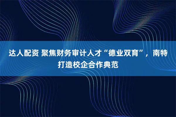 达人配资 聚焦财务审计人才“德业双育”，南特打造校企合作典范