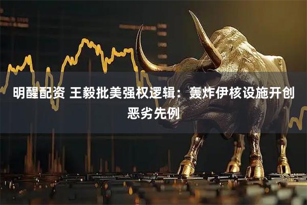 明醒配资 王毅批美强权逻辑：轰炸伊核设施开创恶劣先例