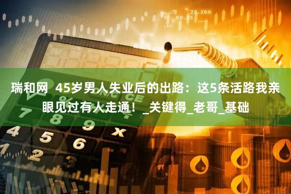 瑞和网  45岁男人失业后的出路：这5条活路我亲眼见过有人走通！_关键得_老哥_基础