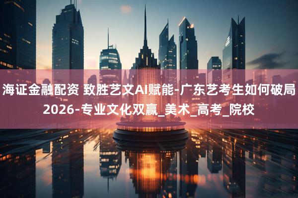 海证金融配资 致胜艺文AI赋能-广东艺考生如何破局2026-专业文化双赢_美术_高考_院校